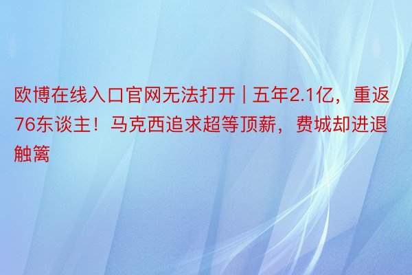 欧博在线入口官网无法打开 | 五年2.1亿，重返76东谈主！马克西追求超等顶薪，费城却进退触篱