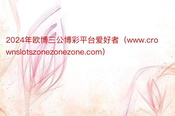 2024年欧博三公博彩平台爱好者（www.crownslotszonezonezone.com）