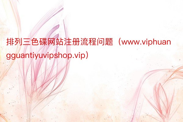 排列三色碟网站注册流程问题（www.viphuangguantiyuvipshop.vip）