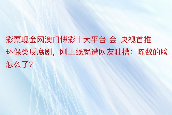 彩票现金网澳门博彩十大平台 会_央视首推环保类反腐剧，刚上线就遭网友吐槽：陈数的脸怎么了？