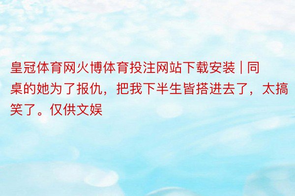 皇冠体育网火博体育投注网站下载安装 | 同桌的她为了报仇，把我下半生皆搭进去了，太搞笑了。仅供文娱