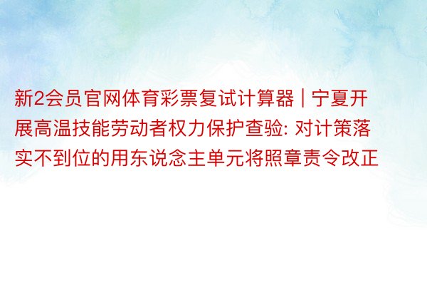 新2会员官网体育彩票复试计算器 | 宁夏开展高温技能劳动者权力保护查验: 对计策落实不到位的用东说念主单元将照章责令改正