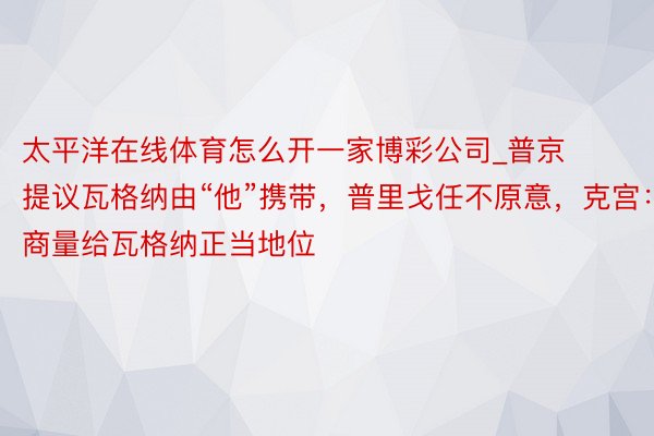 太平洋在线体育怎么开一家博彩公司_普京提议瓦格纳由“他”携带，普里戈任不原意，克宫：商量给瓦格纳正当地位