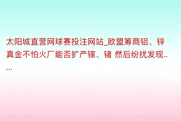 太阳城直营网球赛投注网站_欧盟筹商铝、锌真金不怕火厂能否扩产镓、锗 然后纷扰发现.....