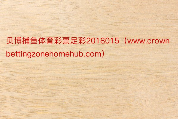 贝博捕鱼体育彩票足彩2018015（www.crownbettingzonehomehub.com）