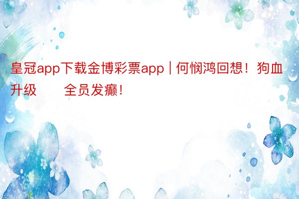 皇冠app下载金博彩票app | 何悯鸿回想！狗血升级‼️全员发癫！