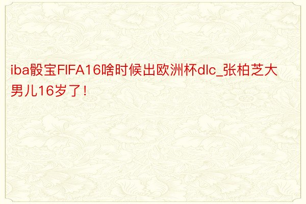 iba骰宝FIFA16啥时候出欧洲杯dlc_张柏芝大男儿16岁了！