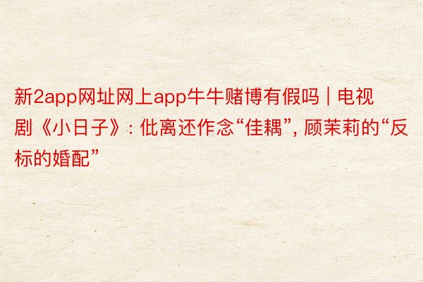 新2app网址网上app牛牛赌博有假吗 | 电视剧《小日子》: 仳离还作念“佳耦”, 顾茉莉的“反标的婚配”