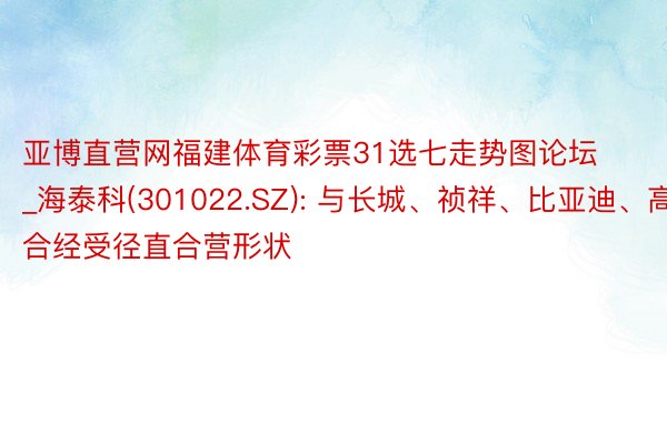 亚博直营网福建体育彩票31选七走势图论坛_海泰科(301022.SZ): 与长城、祯祥、比亚迪、高合经受径直合营形状