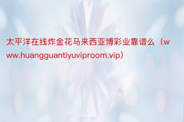 太平洋在线炸金花马来西亚博彩业靠谱么（www.huangguantiyuviproom.vip）