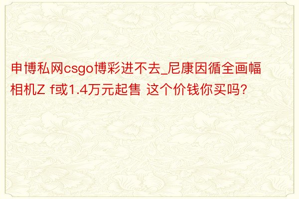 申博私网csgo博彩进不去_尼康因循全画幅相机Z f或1.4万元起售 这个价钱你买吗?