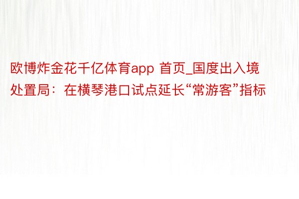 欧博炸金花千亿体育app 首页_国度出入境处置局：在横琴港口试点延长“常游客”指标