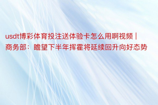 usdt博彩体育投注送体验卡怎么用啊视频 | 商务部：瞻望下半年挥霍将延续回升向好态势