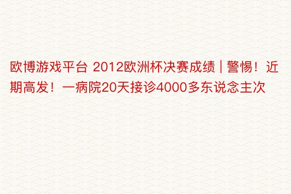 欧博游戏平台 2012欧洲杯决赛成绩 | 警惕！近期高发！一病院20天接诊4000多东说念主次