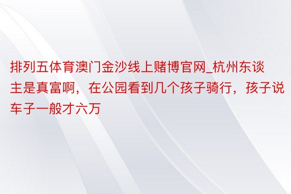 排列五体育澳门金沙线上赌博官网_杭州东谈主是真富啊，在公园看到几个孩子骑行，孩子说车子一般才六万