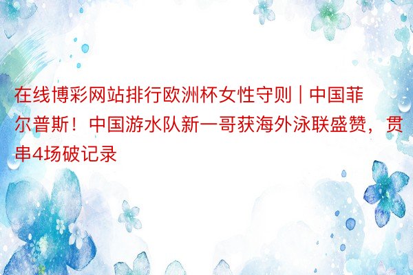 在线博彩网站排行欧洲杯女性守则 | 中国菲尔普斯！中国游水队新一哥获海外泳联盛赞，贯串4场破记录