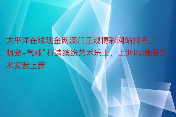 太平洋在线现金网澳门正规博彩网站排名_“萌宠+气球”打造缤纷艺术乐土，上海ifc阛阓艺术安装上新