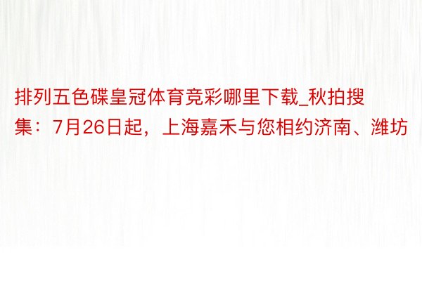 排列五色碟皇冠体育竞彩哪里下载_秋拍搜集：7月26日起，上海嘉禾与您相约济南、潍坊