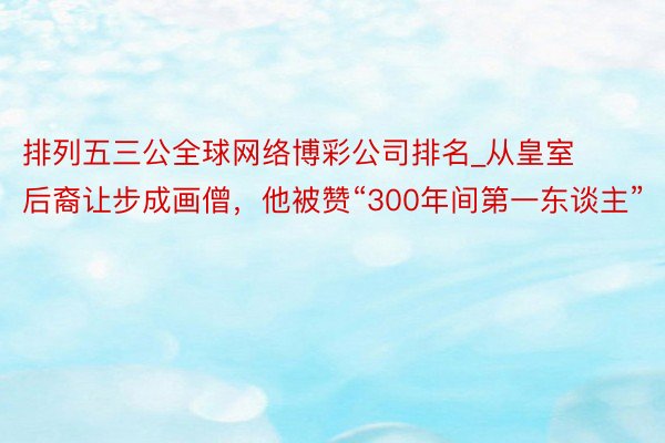 排列五三公全球网络博彩公司排名_从皇室后裔让步成画僧，他被赞“300年间第一东谈主”