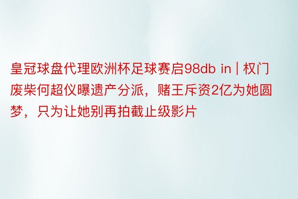 皇冠球盘代理欧洲杯足球赛启98db in | 权门废柴何超仪曝遗产分派，赌王斥资2亿为她圆梦，只为让她别再拍截止级影片