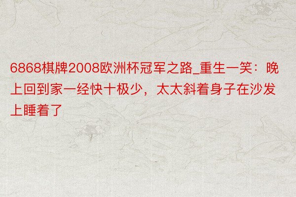 6868棋牌2008欧洲杯冠军之路_重生一笑：晚上回到家一经快十极少，太太斜着身子在沙发上睡着了