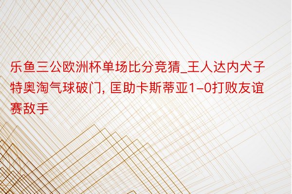 乐鱼三公欧洲杯单场比分竞猜_王人达内犬子特奥淘气球破门， 匡助卡斯蒂亚1-0打败友谊赛敌手