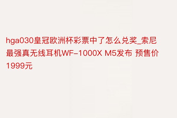 hga030皇冠欧洲杯彩票中了怎么兑奖_索尼最强真无线耳机WF-1000X M5发布 预售价1999元