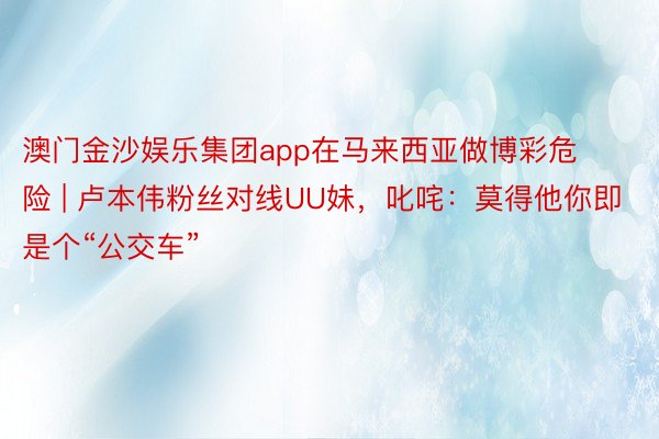 澳门金沙娱乐集团app在马来西亚做博彩危险 | 卢本伟粉丝对线UU妹，叱咤：莫得他你即是个“公交车”