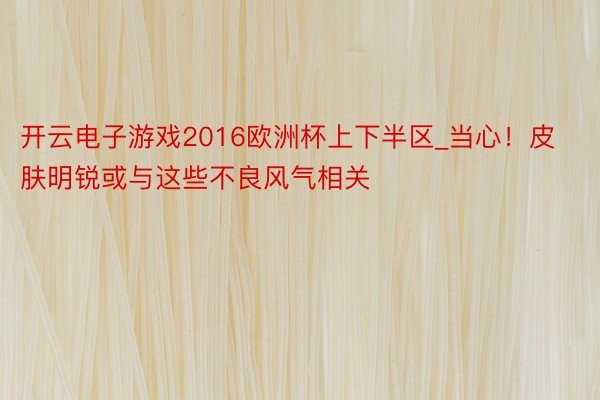 开云电子游戏2016欧洲杯上下半区_当心！皮肤明锐或与这些不良风气相关