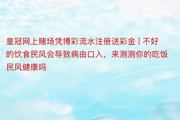 皇冠网上赌场凭博彩流水注册送彩金 | 不好的饮食民风会导致病由口入，来测测你的吃饭民风健康吗