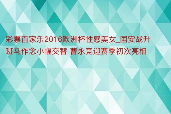 彩票百家乐2016欧洲杯性感美女_国安战升班马作念小幅交替 曹永竞迎赛季初次亮相