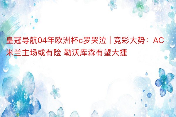 皇冠导航04年欧洲杯c罗哭泣 | 竞彩大势：AC米兰主场或有险 勒沃库森有望大捷