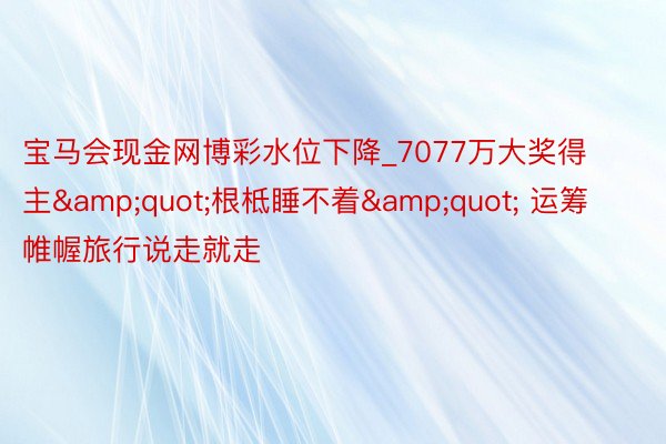 宝马会现金网博彩水位下降_7077万大奖得主&quot;根柢睡不着&quot; 运筹帷幄旅行说走就走