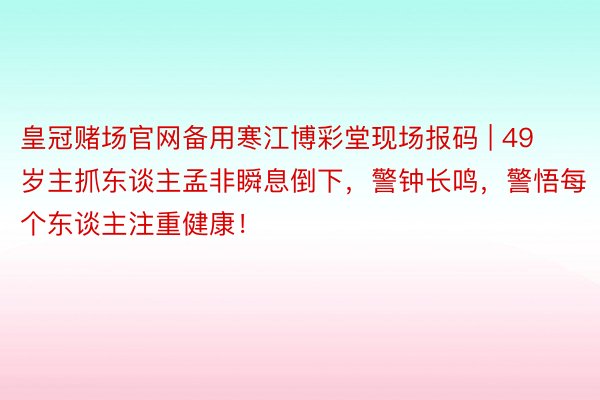 皇冠赌场官网备用寒江博彩堂现场报码 | 49岁主抓东谈主孟非瞬息倒下，警钟长鸣，警悟每个东谈主注重健康！