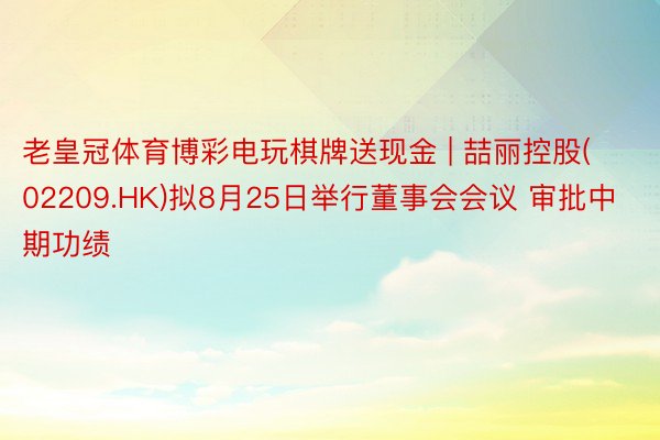 老皇冠体育博彩电玩棋牌送现金 | 喆丽控股(02209.HK)拟8月25日举行董事会会议 审批中期功绩