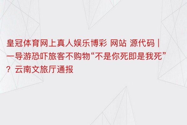 皇冠体育网上真人娱乐博彩 网站 源代码 | 一导游恐吓旅客不购物“不是你死即是我死”？云南文旅厅通报