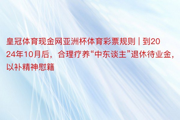 皇冠体育现金网亚洲杯体育彩票规则 | 到2024年10月后，合理疗养“中东谈主”退休待业金，以补精神慰籍