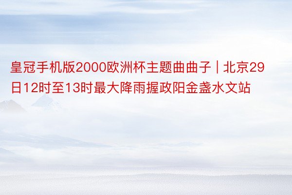 皇冠手机版2000欧洲杯主题曲曲子 | 北京29日12时至13时最大降雨握政阳金盏水文站