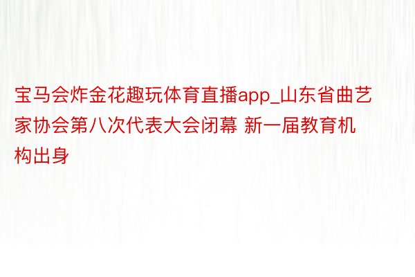 宝马会炸金花趣玩体育直播app_山东省曲艺家协会第八次代表大会闭幕 新一届教育机构出身