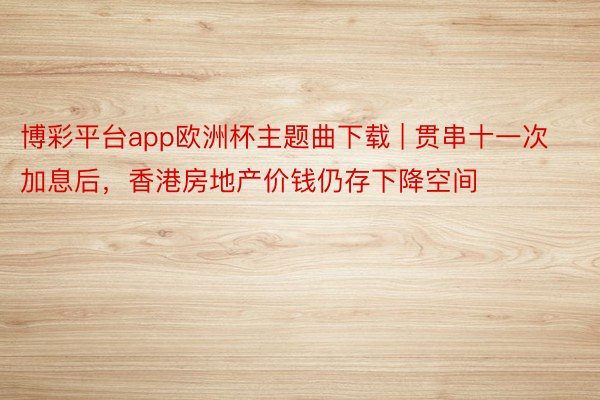 博彩平台app欧洲杯主题曲下载 | 贯串十一次加息后，香港房地产价钱仍存下降空间