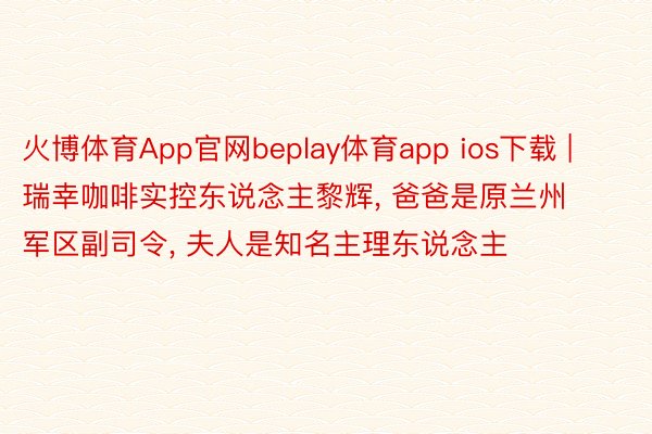 火博体育App官网beplay体育app ios下载 | 瑞幸咖啡实控东说念主黎辉, 爸爸是原兰州军区副司令, 夫人是知名主理东说念主