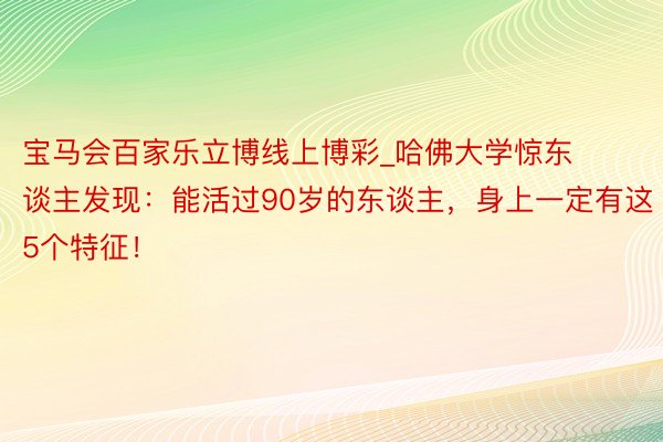 宝马会百家乐立博线上博彩_哈佛大学惊东谈主发现：能活过90岁的东谈主，身上一定有这5个特征！