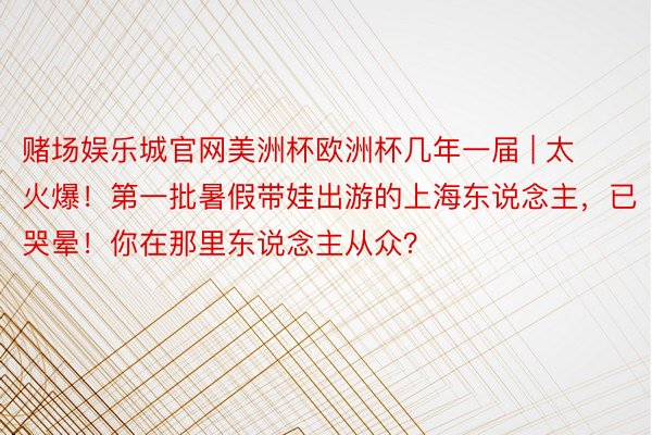 赌场娱乐城官网美洲杯欧洲杯几年一届 | 太火爆！第一批暑假带娃出游的上海东说念主，已哭晕！你在那里东说念主从众？