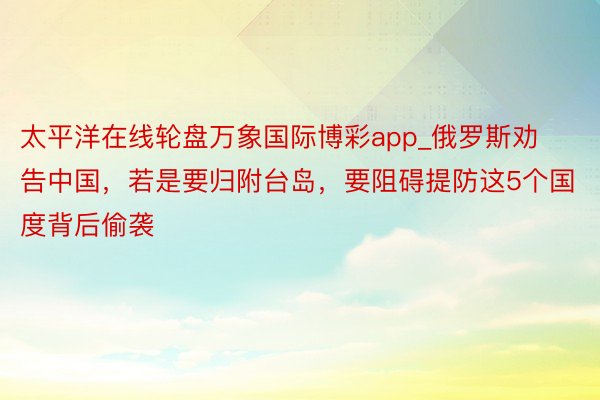 太平洋在线轮盘万象国际博彩app_俄罗斯劝告中国，若是要归附台岛，要阻碍提防这5个国度背后偷袭