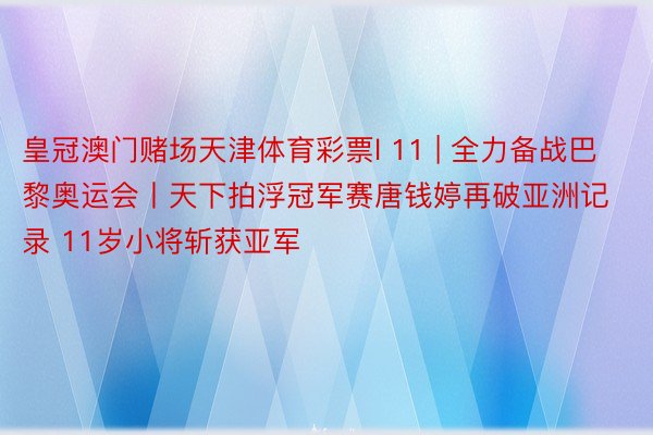 皇冠澳门赌场天津体育彩票l 11 | 全力备战巴黎奥运会丨天下拍浮冠军赛唐钱婷再破亚洲记录 11岁小将斩获亚军