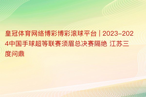 皇冠体育网络博彩博彩滚球平台 | 2023-2024中国手球超等联赛须眉总决赛隔绝 江苏三度问鼎