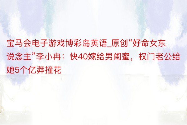 宝马会电子游戏博彩岛英语_原创“好命女东说念主”李小冉：快40嫁给男闺蜜，权门老公给她5个亿莽撞花