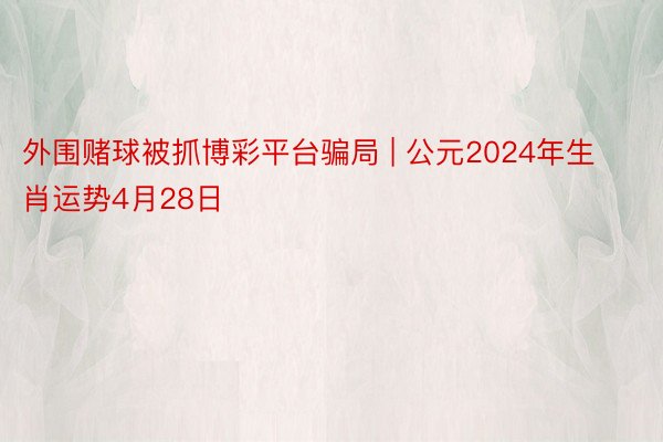 外围赌球被抓博彩平台骗局 | 公元2024年生肖运势4月28日