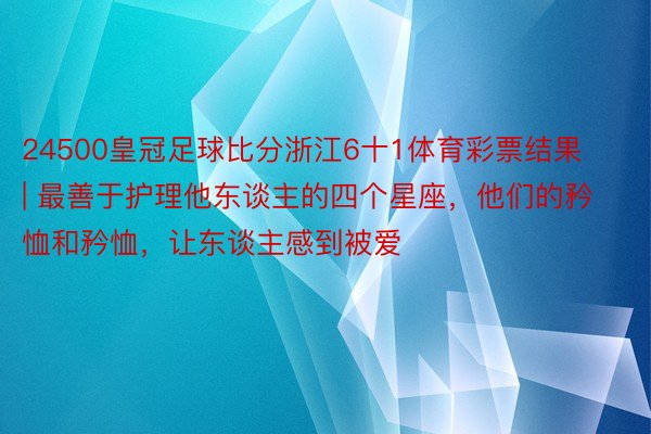 24500皇冠足球比分浙江6十1体育彩票结果 | 最善于护理他东谈主的四个星座，他们的矜恤和矜恤，让东谈主感到被爱