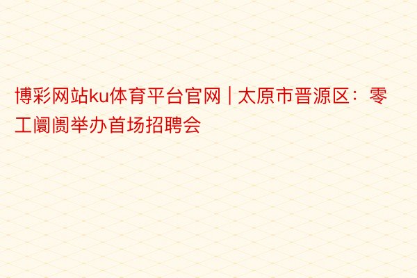 博彩网站ku体育平台官网 | 太原市晋源区：零工阛阓举办首场招聘会